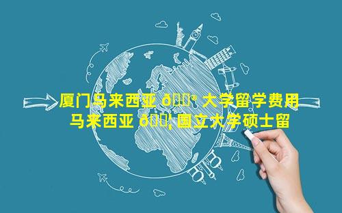 厦门马来西亚 💮 大学留学费用 马来西亚 🐦 国立大学硕士留学费用